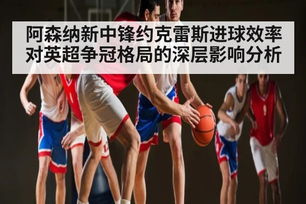 阿森纳新中锋约克雷斯进球效率对英超争冠格局的深层影响分析