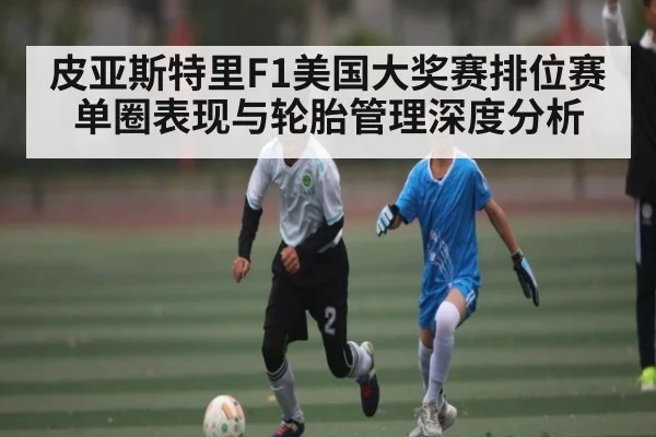 皮亚斯特里F1美国大奖赛排位赛单圈表现与轮胎管理深度分析