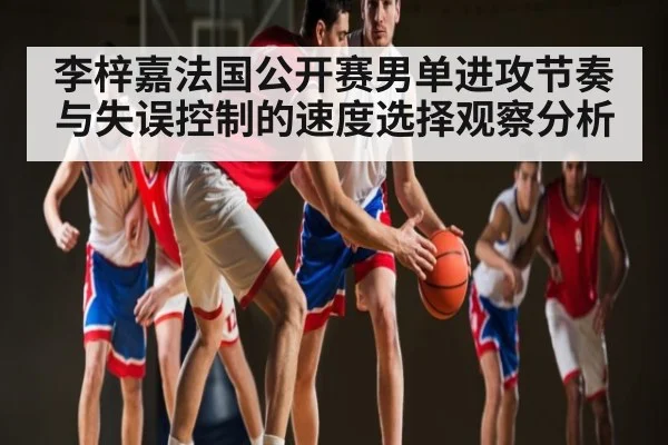 李梓嘉法国公开赛男单进攻节奏与失误控制的速度选择观察分析