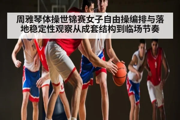 周雅琴体操世锦赛女子自由操编排与落地稳定性观察从成套结构到临场节奏